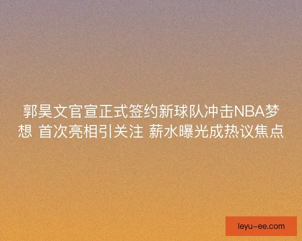 郭昊文官宣正式签约新球队冲击NBA梦想 首次亮相引关注 薪水曝光成热议焦点